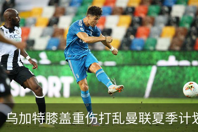 乌加特膝盖重伤打乱曼联夏季计划，FIFA 最高或赔付5857万元
