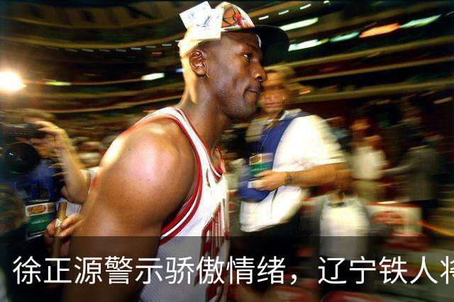 徐正源警示骄傲情绪，辽宁铁人将以决赛姿态迎战上海海港