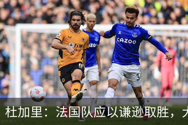 杜加里：法国队应以谦逊取胜，大家需要学会分担任务