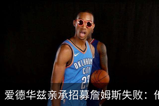 爱德华兹亲承招募詹姆斯失败：他前三候选没我们，我已接受现实