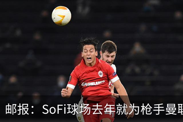 邮报：SoFi球场去年就为枪手曼联友谊赛做准备