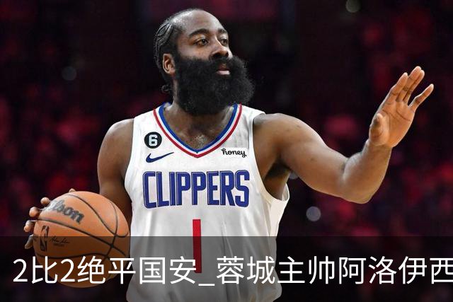 2比2绝平国安 蓉城主帅阿洛伊西：为球员们骄傲